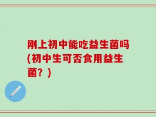 刚上初中能吃益生菌吗(初中生可否食用益生菌？)