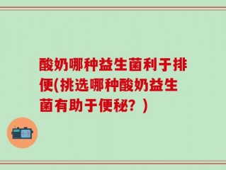 酸奶哪种益生菌利于排便(挑选哪种酸奶益生菌有助于便秘？)