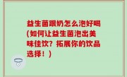 益生菌跟奶怎么泡好喝(如何让益生菌泡出美味佳饮？拓展你的饮品选择！)