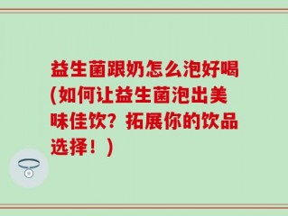 益生菌跟奶怎么泡好喝(如何让益生菌泡出美味佳饮？拓展你的饮品选择！)