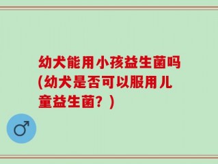 幼犬能用小孩益生菌吗(幼犬是否可以服用儿童益生菌？)