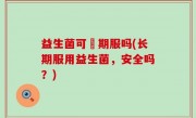 益生菌可長期服吗(长期服用益生菌，安全吗？)