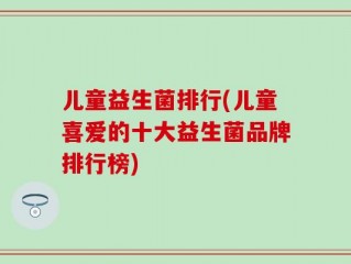 儿童益生菌排行(儿童喜爱的十大益生菌品牌排行榜)