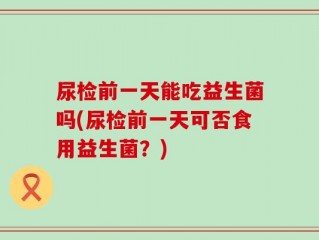 尿检前一天能吃益生菌吗(尿检前一天可否食用益生菌？)