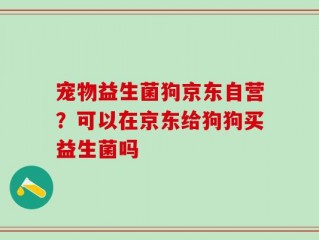 宠物益生菌狗京东自营？可以在京东给狗狗买益生菌吗