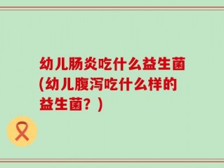 幼儿肠炎吃什么益生菌(幼儿腹泻吃什么样的益生菌？)