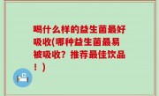 喝什么样的益生菌最好吸收(哪种益生菌最易被吸收？推荐最佳饮品！)