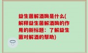 益生菌解酒酶是什么(解释益生菌解酒酶的作用的新标题：了解益生菌对解酒的帮助)