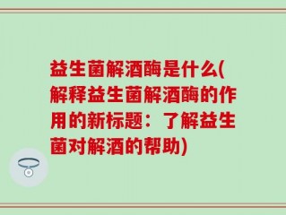 益生菌解酒酶是什么(解释益生菌解酒酶的作用的新标题：了解益生菌对解酒的帮助)