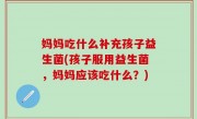 妈妈吃什么补充孩子益生菌(孩子服用益生菌，妈妈应该吃什么？)