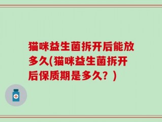 猫咪益生菌拆开后能放多久(猫咪益生菌拆开后保质期是多久？)