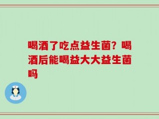 喝酒了吃点益生菌？喝酒后能喝益大大益生菌吗
