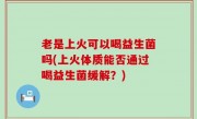 老是上火可以喝益生菌吗(上火体质能否通过喝益生菌缓解？)