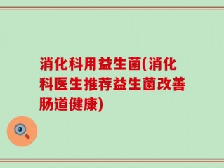 消化科用益生菌(消化科医生推荐益生菌改善肠道健康)