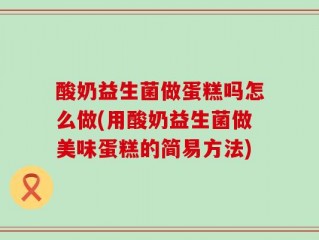 酸奶益生菌做蛋糕吗怎么做(用酸奶益生菌做美味蛋糕的简易方法)