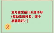 复方益生菌什么牌子好(复益生菌排名：哪个品牌最好？)