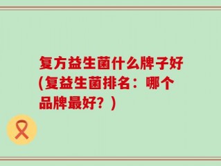 复方益生菌什么牌子好(复益生菌排名：哪个品牌最好？)