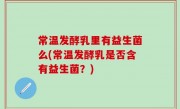 常温发酵乳里有益生菌么(常温发酵乳是否含有益生菌？)