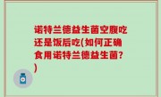 诺特兰德益生菌空腹吃还是饭后吃(如何正确食用诺特兰德益生菌？)