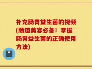 补充肠胃益生菌的视频(肠道美容必备！掌握肠胃益生菌的正确使用方法)