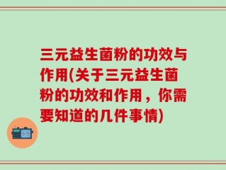 三元益生菌粉的功效与作用(关于三元益生菌粉的功效和作用，你需要知道的几件事情)