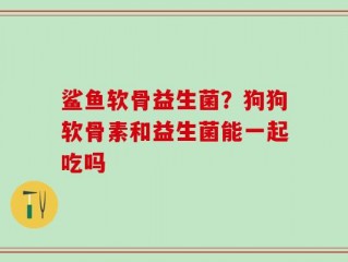 鲨鱼软骨益生菌？狗狗软骨素和益生菌能一起吃吗
