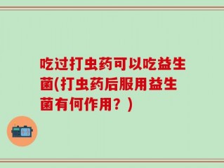 吃过打虫药可以吃益生菌(打虫药后服用益生菌有何作用？)