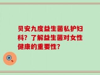 贝安九度益生菌私护妇科？了解益生菌对女性健康的重要性？