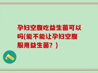 孕妇空腹吃益生菌可以吗(能不能让孕妇空腹服用益生菌？)