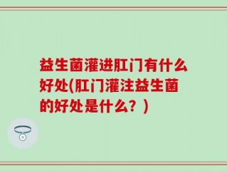 益生菌灌进肛门有什么好处(肛门灌注益生菌的好处是什么？)