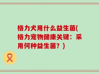 格力犬用什么益生菌(格力宠物健康关键：采用何种益生菌？)