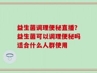 益生菌调理便秘直播？益生菌可以调理便秘吗适合什么人群使用