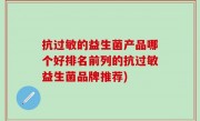 抗过敏的益生菌产品哪个好排名前列的抗过敏益生菌品牌推荐)