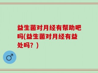 益生菌对月经有帮助吧吗(益生菌对月经有益处吗？)