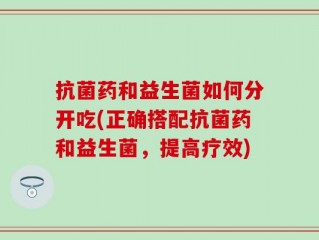 抗菌药和益生菌如何分开吃(正确搭配抗菌药和益生菌，提高疗效)