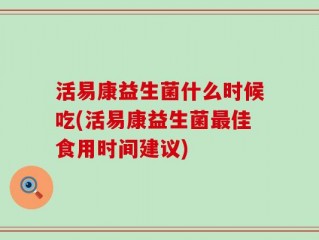 活易康益生菌什么时候吃(活易康益生菌最佳食用时间建议)