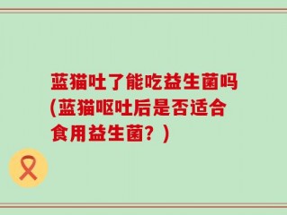 蓝猫吐了能吃益生菌吗(蓝猫呕吐后是否适合食用益生菌？)