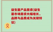 益生菌产品需求(益生菌市场需求大幅增长，品牌与品质成为关键特征)