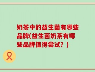 奶茶中的益生菌有哪些品牌(益生菌奶茶有哪些品牌值得尝试？)
