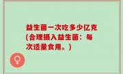 益生菌一次吃多少亿克(合理摄入益生菌：每次适量食用。)
