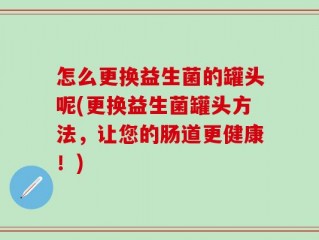 怎么更换益生菌的罐头呢(更换益生菌罐头方法，让您的肠道更健康！)