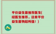 平价益生菌推荐医生(经医生推荐，这些平价益生菌物超所值！)