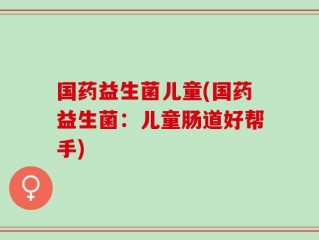 国药益生菌儿童(国药益生菌：儿童肠道好帮手)
