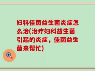 妇科佳茵益生菌炎症怎么治(治疗妇科益生菌引起的炎症，佳茵益生菌来帮忙)