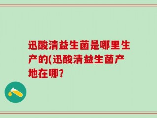 迅酸清益生菌是哪里生产的(迅酸清益生菌产地在哪？