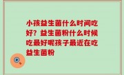 小孩益生菌什么时间吃好？益生菌粉什么时候吃最好呢孩子最近在吃益生菌粉