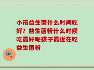 小孩益生菌什么时间吃好？益生菌粉什么时候吃最好呢孩子最近在吃益生菌粉
