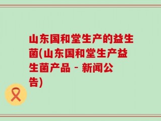 山东国和堂生产的益生菌(山东国和堂生产益生菌产品 - 新闻公告)