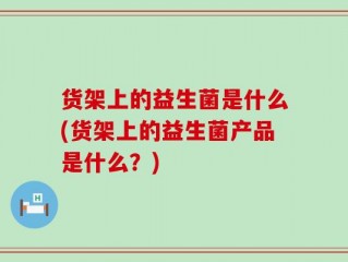 货架上的益生菌是什么(货架上的益生菌产品是什么？)