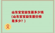 山东宝宝益生菌多少钱(山东宝宝益生菌价格是多少？)